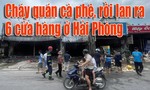 Clip cháy quán cà phê rồi lan ra 6 cửa hàng ở Hải Phòng
